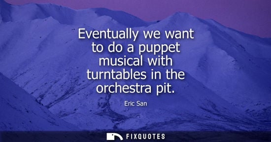 Small: Eventually we want to do a puppet musical with turntables in the orchestra pit