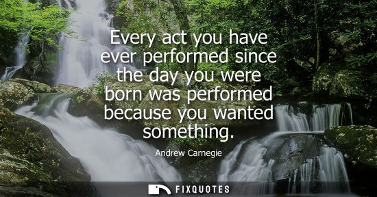 Small: Every act you have ever performed since the day you were born was performed because you wanted somethin