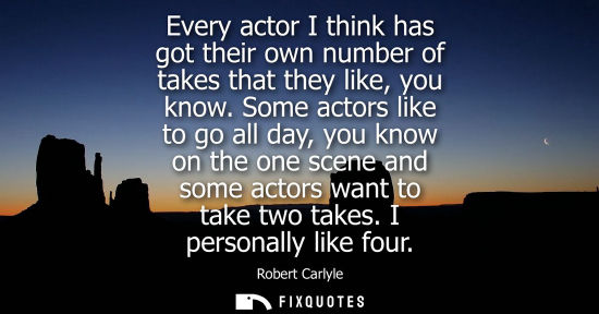 Small: Every actor I think has got their own number of takes that they like, you know. Some actors like to go 