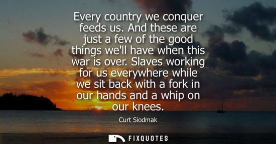 Small: Every country we conquer feeds us. And these are just a few of the good things well have when this war 