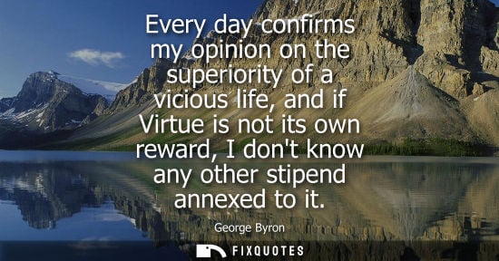 Small: Every day confirms my opinion on the superiority of a vicious life, and if Virtue is not its own reward