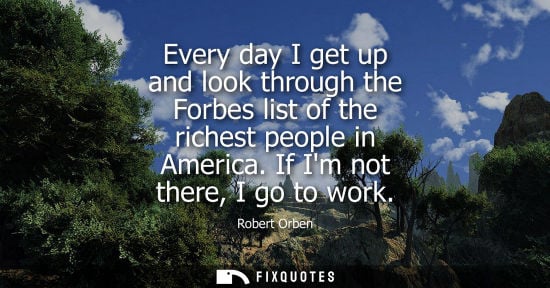 Small: Every day I get up and look through the Forbes list of the richest people in America. If Im not there, 
