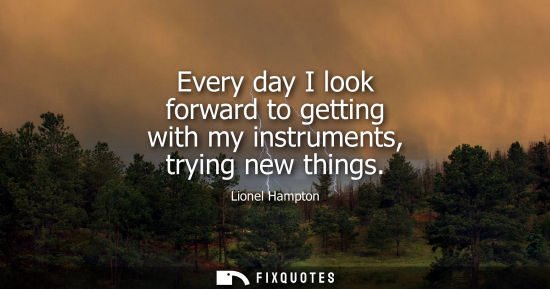 Small: Every day I look forward to getting with my instruments, trying new things