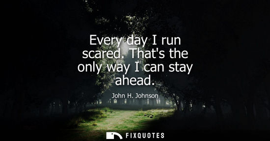 Small: Every day I run scared. Thats the only way I can stay ahead
