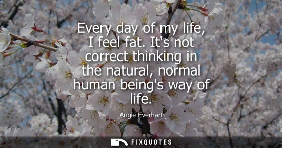 Small: Every day of my life, I feel fat. Its not correct thinking in the natural, normal human beings way of l