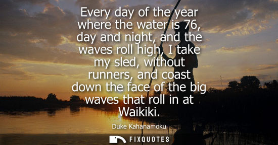Small: Every day of the year where the water is 76, day and night, and the waves roll high, I take my sled, wi
