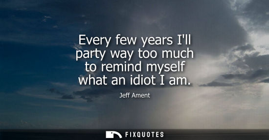 Small: Every few years Ill party way too much to remind myself what an idiot I am