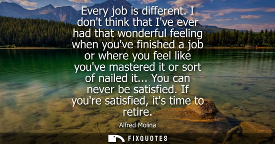 Small: Every job is different. I dont think that Ive ever had that wonderful feeling when youve finished a job