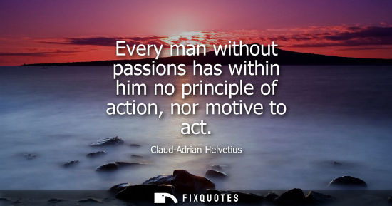 Small: Every man without passions has within him no principle of action, nor motive to act