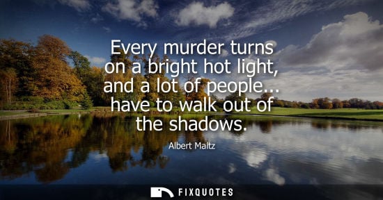 Small: Every murder turns on a bright hot light, and a lot of people... have to walk out of the shadows