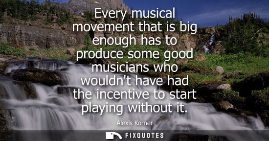 Small: Every musical movement that is big enough has to produce some good musicians who wouldnt have had the i