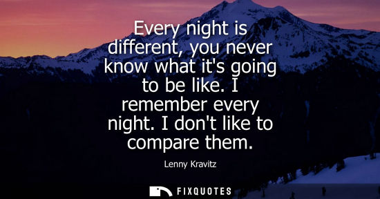 Small: Every night is different, you never know what its going to be like. I remember every night. I dont like