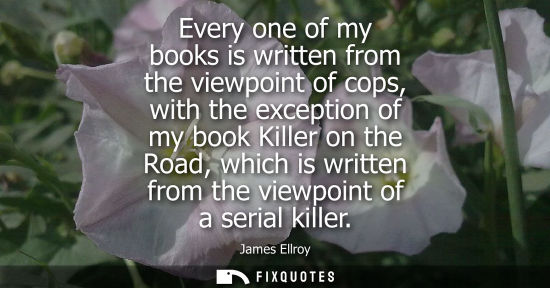 Small: Every one of my books is written from the viewpoint of cops, with the exception of my book Killer on th