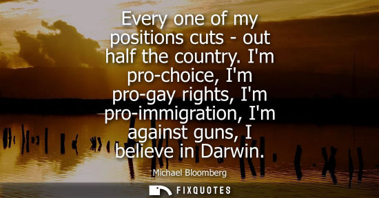 Small: Every one of my positions cuts - out half the country. Im pro-choice, Im pro-gay rights, Im pro-immigra