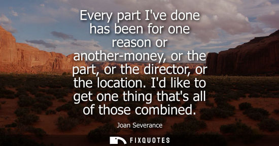 Small: Every part Ive done has been for one reason or another-money, or the part, or the director, or the loca