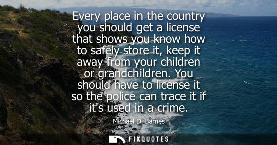 Small: Every place in the country you should get a license that shows you know how to safely store it, keep it away f