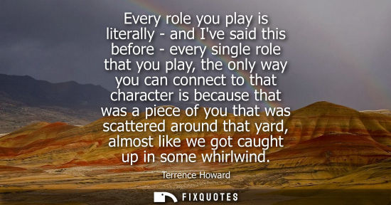 Small: Every role you play is literally - and Ive said this before - every single role that you play, the only