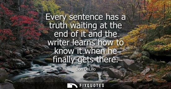 Small: Every sentence has a truth waiting at the end of it and the writer learns how to know it when he finall