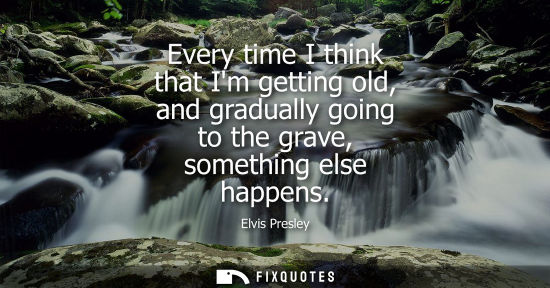 Small: Every time I think that Im getting old, and gradually going to the grave, something else happens