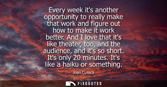 Small: Every week its another opportunity to really make that work and figure out how to make it work better.