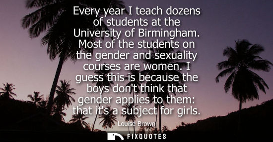Small: Every year I teach dozens of students at the University of Birmingham. Most of the students on the gender and 