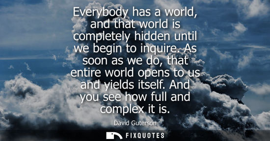 Small: Everybody has a world, and that world is completely hidden until we begin to inquire. As soon as we do,