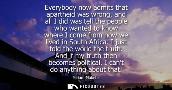 Small: Everybody now admits that apartheid was wrong, and all I did was tell the people who wanted to know where I co