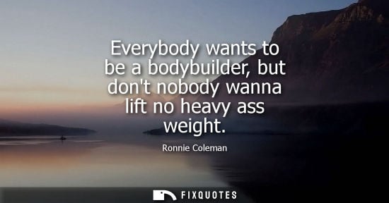 Small: Everybody wants to be a bodybuilder, but dont nobody wanna lift no heavy ass weight