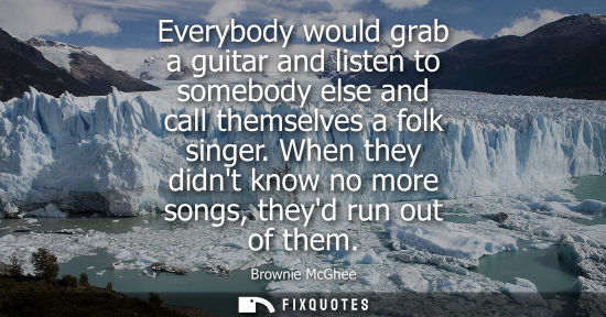 Small: Everybody would grab a guitar and listen to somebody else and call themselves a folk singer. When they 
