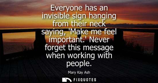 Small: Everyone has an invisible sign hanging from their neck saying, Make me feel important. Never forget this messa