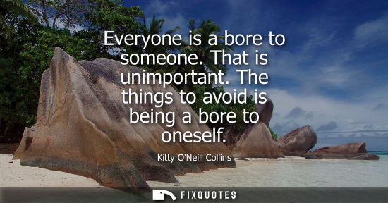 Small: Everyone is a bore to someone. That is unimportant. The things to avoid is being a bore to oneself