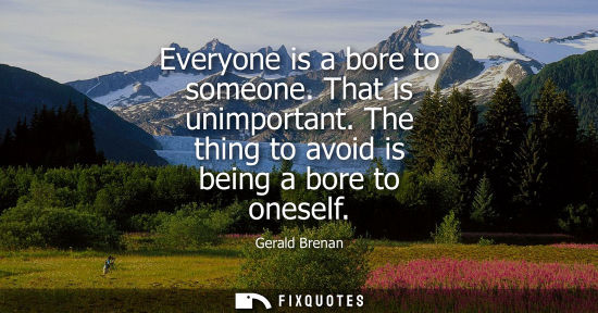 Small: Everyone is a bore to someone. That is unimportant. The thing to avoid is being a bore to oneself