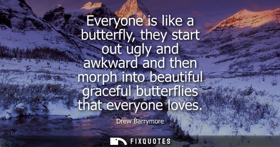 Small: Everyone is like a butterfly, they start out ugly and awkward and then morph into beautiful graceful bu