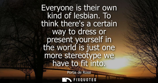 Small: Everyone is their own kind of lesbian. To think theres a certain way to dress or present yourself in th