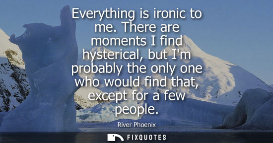 Small: Everything is ironic to me. There are moments I find hysterical, but Im probably the only one who would