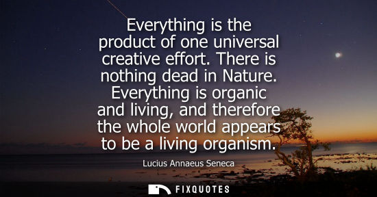 Small: Everything is the product of one universal creative effort. There is nothing dead in Nature. Everything is org