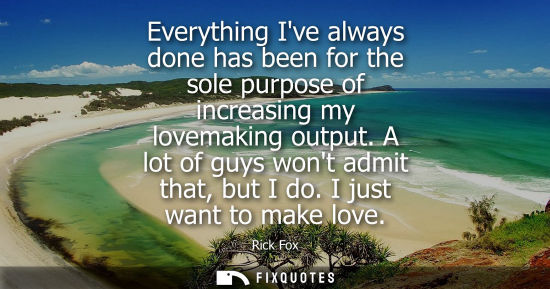 Small: Everything Ive always done has been for the sole purpose of increasing my lovemaking output. A lot of g