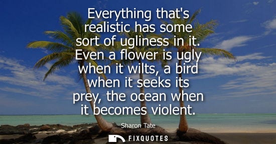 Small: Everything thats realistic has some sort of ugliness in it. Even a flower is ugly when it wilts, a bird when i