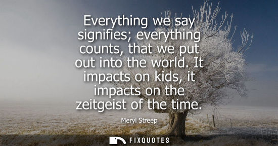 Small: Everything we say signifies everything counts, that we put out into the world. It impacts on kids, it i