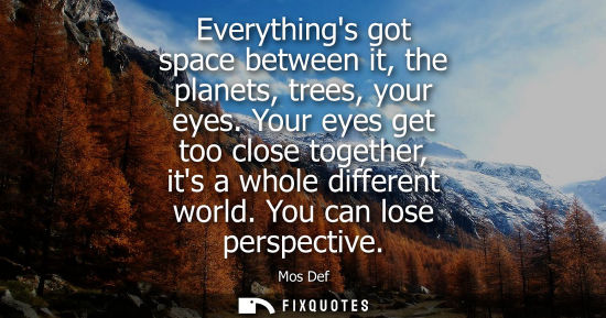 Small: Everythings got space between it, the planets, trees, your eyes. Your eyes get too close together, its 
