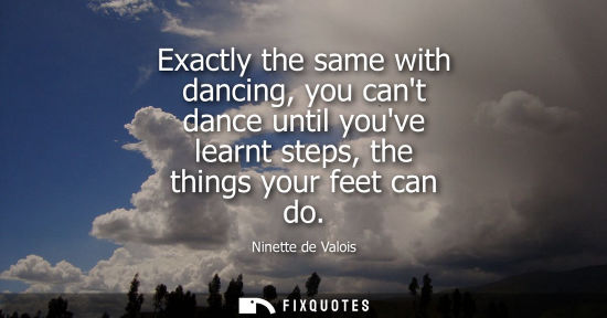 Small: Exactly the same with dancing, you cant dance until youve learnt steps, the things your feet can do