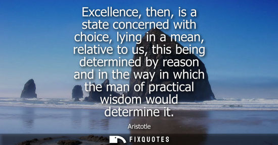 Small: Excellence, then, is a state concerned with choice, lying in a mean, relative to us, this being determined by 