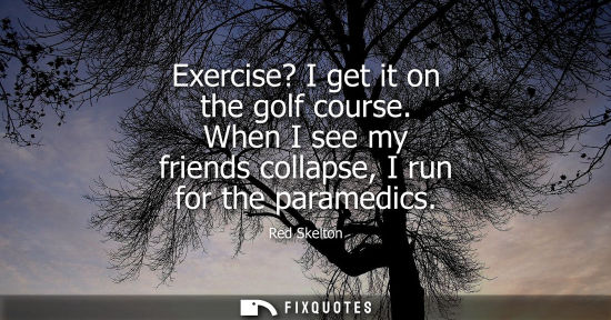 Small: Exercise? I get it on the golf course. When I see my friends collapse, I run for the paramedics
