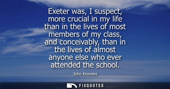 Small: Exeter was, I suspect, more crucial in my life than in the lives of most members of my class, and conce