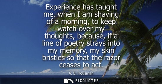 Small: Experience has taught me, when I am shaving of a morning, to keep watch over my thoughts, because, if a