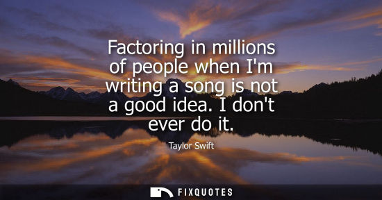 Small: Factoring in millions of people when Im writing a song is not a good idea. I dont ever do it
