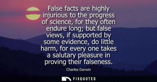 Small: False facts are highly injurious to the progress of science, for they often endure long but false views, if su