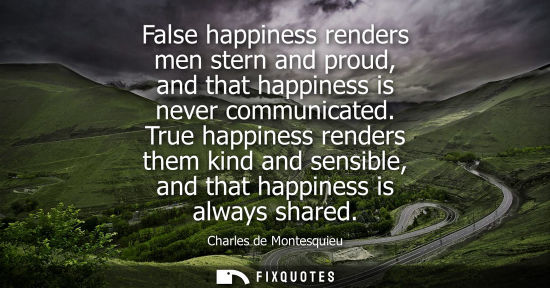Small: False happiness renders men stern and proud, and that happiness is never communicated. True happiness r
