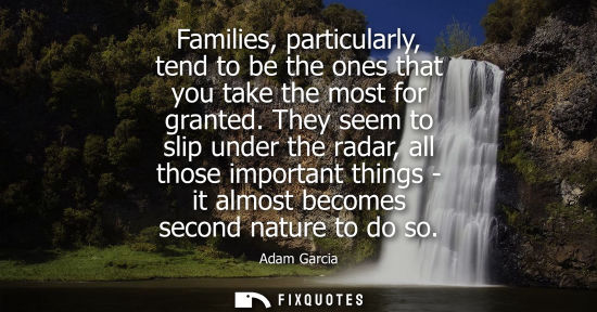 Small: Families, particularly, tend to be the ones that you take the most for granted. They seem to slip under