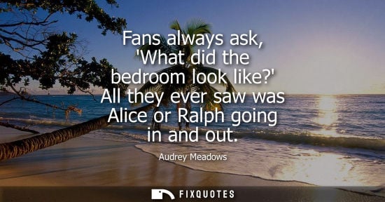 Small: Fans always ask, What did the bedroom look like? All they ever saw was Alice or Ralph going in and out